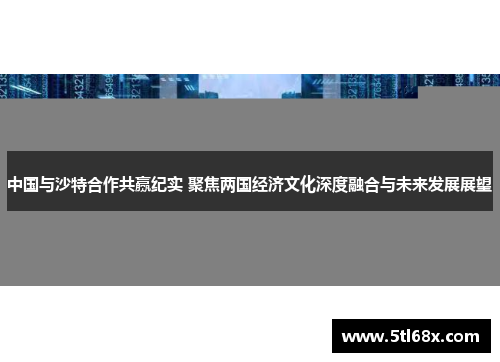 中国与沙特合作共赢纪实 聚焦两国经济文化深度融合与未来发展展望