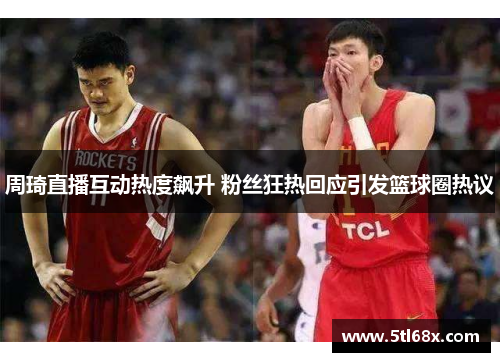 周琦直播互动热度飙升 粉丝狂热回应引发篮球圈热议