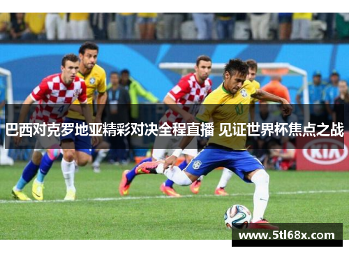 巴西对克罗地亚精彩对决全程直播 见证世界杯焦点之战