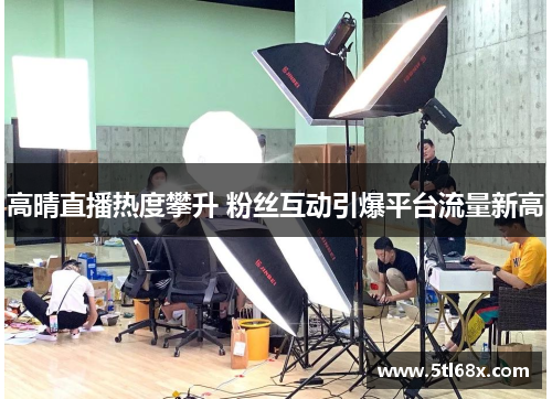 高晴直播热度攀升 粉丝互动引爆平台流量新高